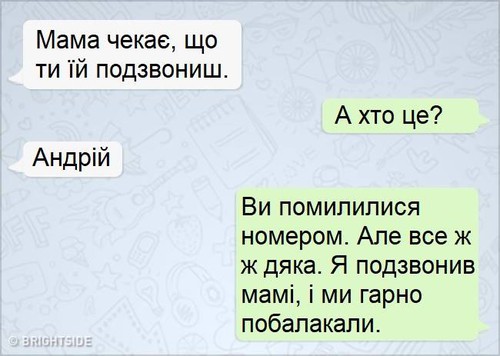 — Мама чекає, що ти їй подзвониш. — А хто це? — Андрій. — Ви помилилися номером. Але все ж дяка. Я подзвонив мамі, і ми гарно побалакали.