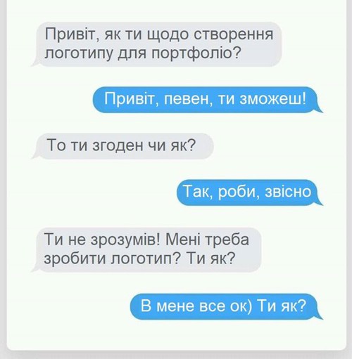 — Привіт, як ти щодо створення логотипу для портфоліо? — Привіт, певен, ти зможеш! — То ти згоден чи як? — Так, роби звісно. — Ти не зрозумів! Мені треба зробити логотип? Ти як? — В мене все OK) Ти як?