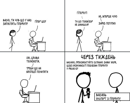 — Васю, ти чув що у нас запустять гіперлуп? — Гіпер шо? — Гіперлуп. — Нє, вперше чую. — Ти шо телевізор не дивишся? — Зараз погуглю. — Хм, цікава технологія. Треба ще на вікіпедії почитати. Через тиждень — Василю, прокоментуйте останню заяву мера, щодо можливості побудови гіперлупу у Рясне-2? Василь, експерт з гіперлупу