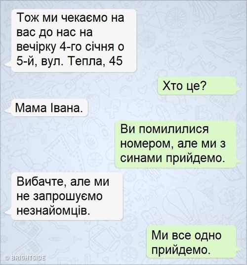 — Тож ми чекаємо на вас до нас на вечірку 4-го січня о 5-й, вул. Тепла, 45 — Хто це? — Мама Івана. — Ви помилилися номером, але ми з синами прийдемо. — Вибачте, але ми не запрошуємо незнайомців. — Ми всеодно прийдемо.