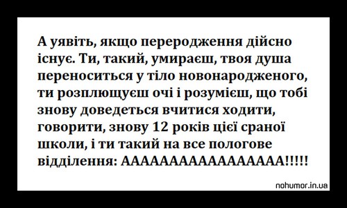 А уявіть, якщо переродження дійсно існує. Ти, такий, умираєш, твоя душа переноситься у тіло новонародженого, ти розплющуєш очі і розумієш, що тобі знову доведеться вчитися ходити, говорити, знову 12 років цієї сраної школи, і ти такий на все пологове відділення: АААААААААААААААААААААААААААА!!!!!