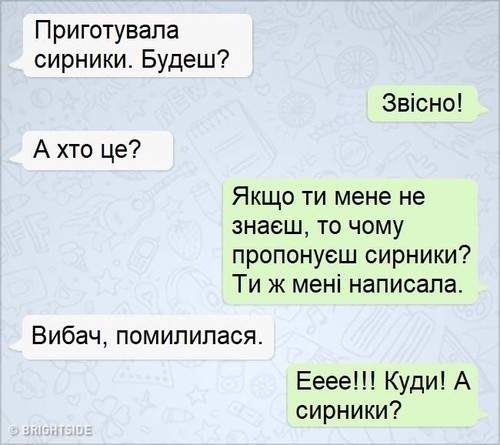 — Приготувала сирники. Будеш? — Звісно! — А хто це? — Якщо ти мене не знаєш, то чому пропонуєш сирники? Ти ж мені написала. — Вибач, помилилася. — Ееее!!! Куди! А сирники?